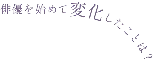 俳優を始めて変化したことは？