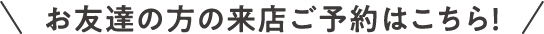お友達の方の来店ご予約はこちら！