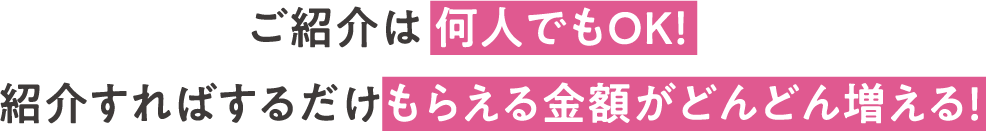 ご紹介は 何人でもOK！紹介すればするだけもらえる金額がどんどん増える！