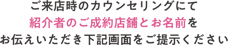 ご来店時のカウンセリングにて紹介者のご成約店舗とお名前をお伝えいただき下記画面をご提示ください