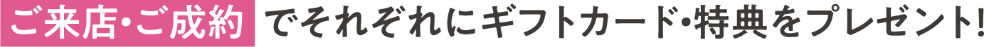 ご来店・ご成約  でそれぞれにギフトカード・特典をプレゼント！