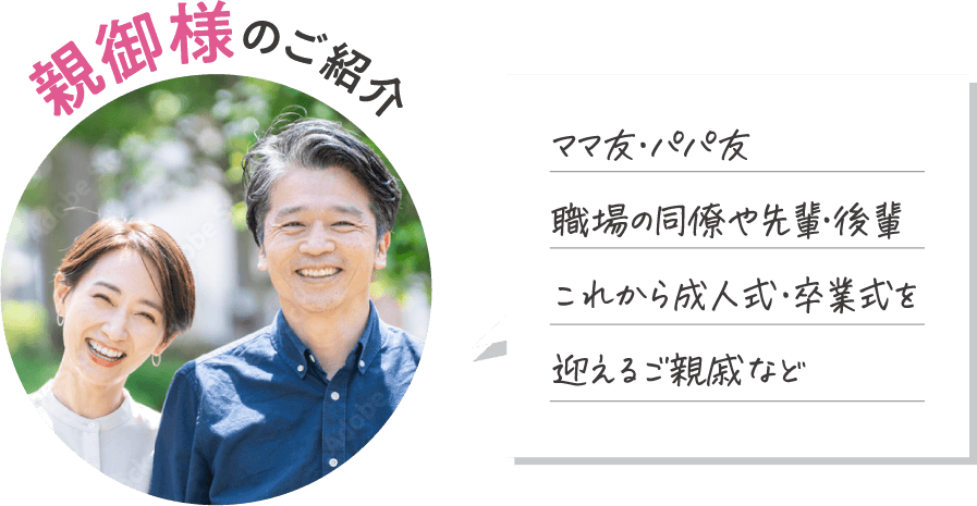 親御様のご紹介：ママ友・パパ友・職場の同僚や先輩・後輩・これから成人式・卒業式を迎えるご親戚など