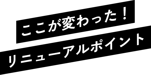 ここが変わった！リニューアルポイント