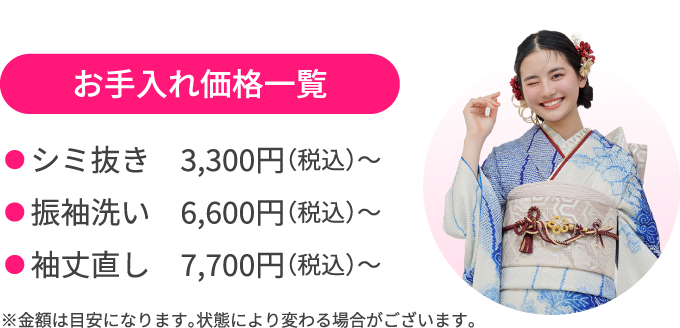 お手入れ価格一覧 ●シミ抜き　3,300円（税込）〜 ●振袖洗い　6,600円（税込）〜 ●袖丈直し　7,700円（税込）〜 ※金額は目安になります。状態により変わる場合がございます。