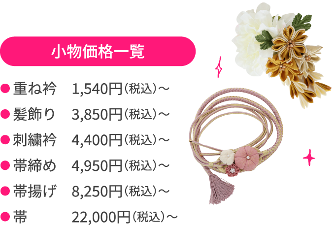 小物価格一覧 ●重ね衿　1,540円（税込）〜 ●髪飾り　3,850円（税込）〜 ●刺繍衿　4,400円（税込）〜 ●帯締め　4,950円（税込）〜 ●帯揚げ　8,250円（税込）〜 ●帯　22,000円（税込）〜