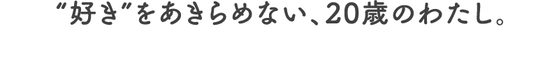 “好き”をあきらめない、20歳のわたし。