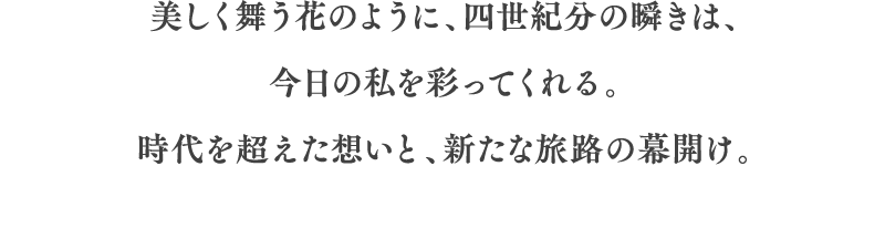 美しく舞う花のように、四世紀分の瞬きは、今日の私を彩ってくれる。時代を超えた想いと、新たな旅路の幕開け。