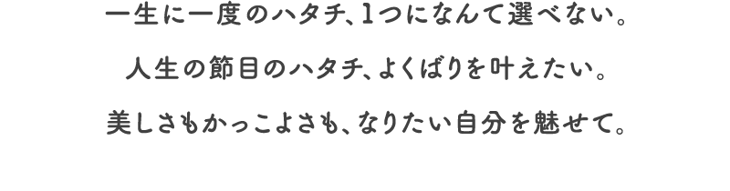 一生に一度のハタチ、1つになんて選べない。人生の節目のハタチ、よくばりを叶えたい。美しさもかっこよさも、なりたい自分を魅せて。