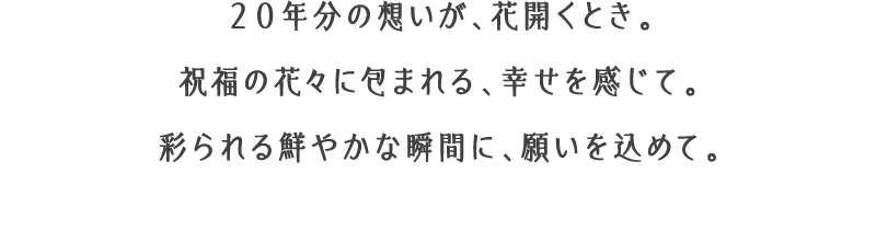 ２０年分の想いが、花開くとき。祝福の花々に包まれる、幸せを感じて。彩られる鮮やかな瞬間に、願いを込めて。
