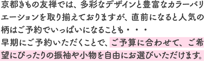京都きもの友禅では、 多彩なデザインと豊富なカラーバリエーションを取り揃えておりますが、 直前になると人気の柄はご予約でいっぱいになることも・・・早期にご予約いただくことで、 ご予算に合わせて、ご希望にぴったりの振袖や小物を自由にお選びいただけます。