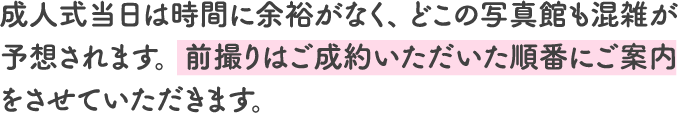 成人式当日は時間に余裕がなく、 どこの写真館も混雑が予想されます。前撮りはご成約いただいた順番にご案内をさせていただきます。