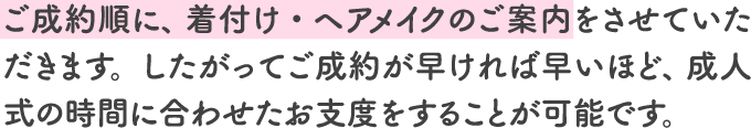 ご成約順に、 着付け・ヘアメイクのご案内をさせていただきます。したがってご成約が早ければ早いほど、 成人式の時間に合わせたお支度をすることが可能です。