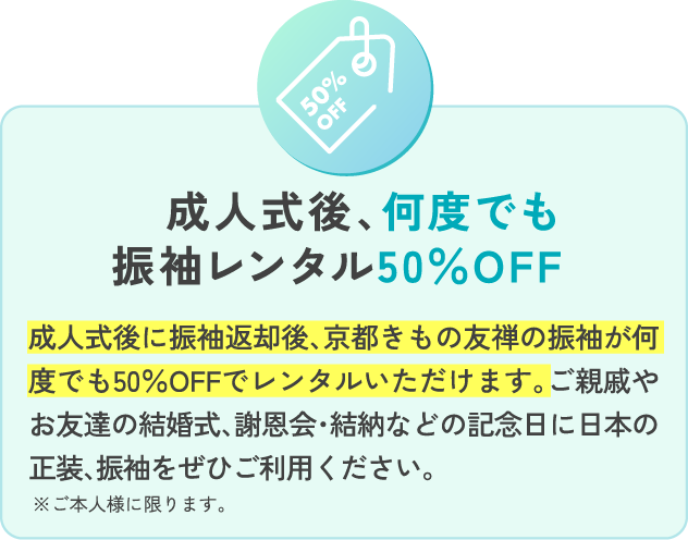 成人式後、何度でも振袖レンタル50％OFF 成人式後に振袖返却後、京都きもの友禅の振袖が何度でも50％OFFでレンタルいただけます。ご親戚やお友達の結婚式、謝恩会・結納などの記念日に日本の正装、振袖をぜひご利用ください。 ※ご本人様に限ります。