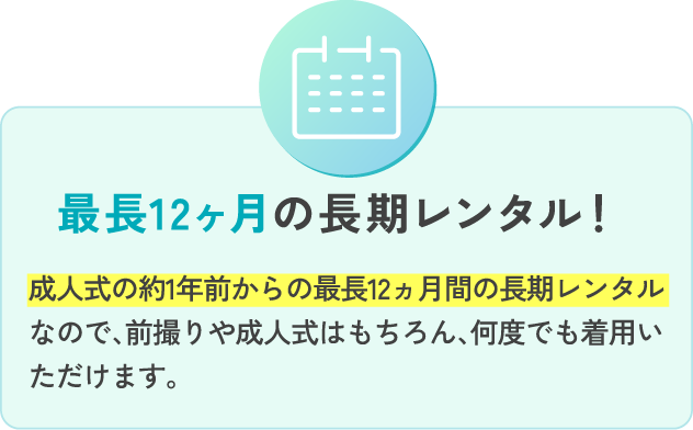 最長12ヵ月の長期レンタル！ 成人式の約1年前からの最長12ヵ月間の長期レンタルなので、前撮りや成人式はもちろん、何度でも着用いただけます。