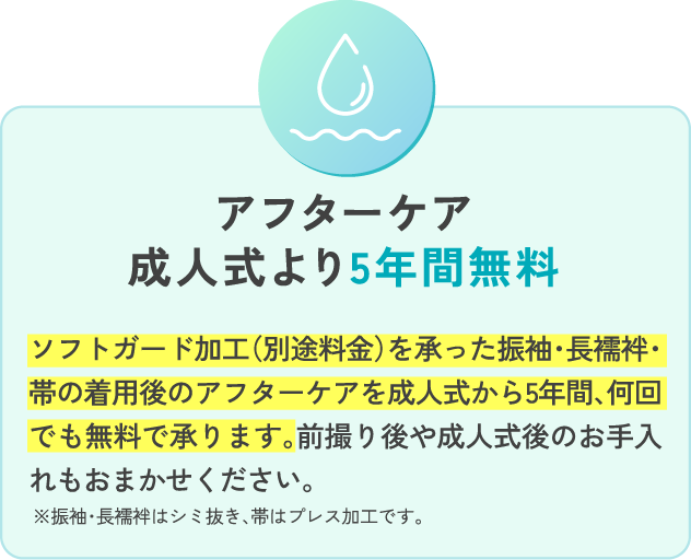 アフターケア成人式より5年間無料ソフトガード加工（別途料金）を承った振袖・長襦袢・帯の着用後のアフターケアを成人式から5年間、何回でも無料で承ります。前撮り後や成人式後のお手入れもおまかせください。※振袖・長襦袢はシミ抜き、帯はプレス加工です。