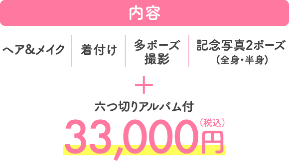 内容 ヘア&メイク 着付け 多ポーズ撮影 記念写真2ポーズ (全身・半身) + 六つ切りアルバム付 33,000円（税込）