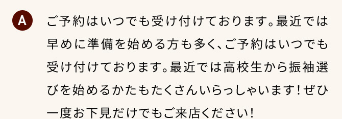 A ご予約はいつでも受け付けております。最近では早めに準備を始める方も多く、ご予約はいつでも受け付けております。最近では高校生から振袖選びを始めるかたもたくさんいらっしゃいます！ぜひ一度お下見だけでもご来店ください！。
