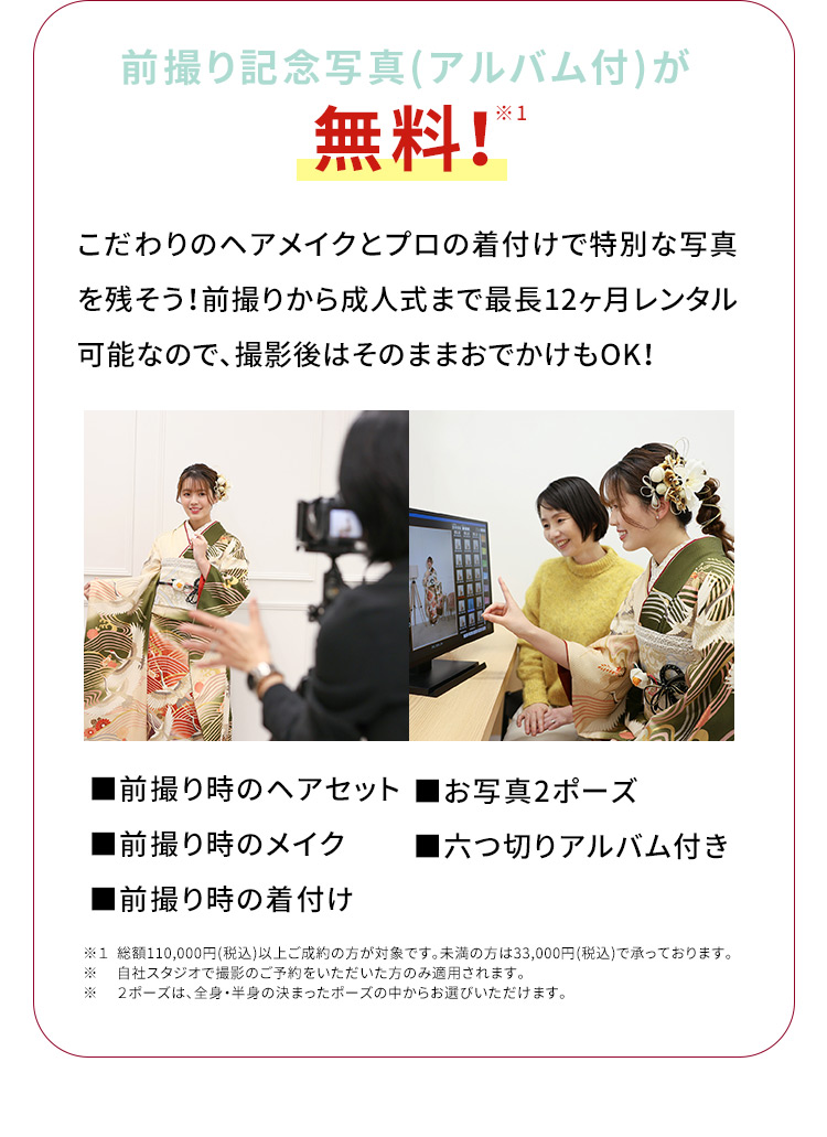前撮り記念写真（アルバム付）が無料！※1 こだわりのヘアメイクとプロの着付けで特別な写真を残そう！前撮りから成人式まで最長12ヶ月レンタル可能なので、撮影後はそのままおでかけもOK！前撮り時のヘアセット お写真2ポーズ 前撮り時のメイク 六切りアルバム付き 前撮り時の着付け ※1総額110,000円（税込）以上ご成約の方が対象です。未満の方は33,000円（税込）で承っております。※自社スタジオで撮影のご予約をいただいた方のみ適用されます。※2ポーズは、全身・半身の決まったポーズの中からお選びいただけます。