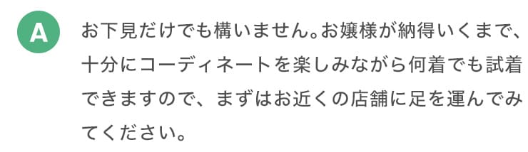 A お下見だけでも構いません。お嬢様が納得いくまで、十分にコーディネートを楽しみながら何着でも試着できますので、まずはお近くの店舗に足を運んでみてください。