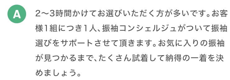 A 2から3時間かけてお選びいただく方が多いです。お客様1組につき1人、振り袖コンシェルジュがついて振袖選びをサポートさせて頂きます。お気に入りの振袖が見つかるまで、たくさん試着して納得の一着を決めましょう。