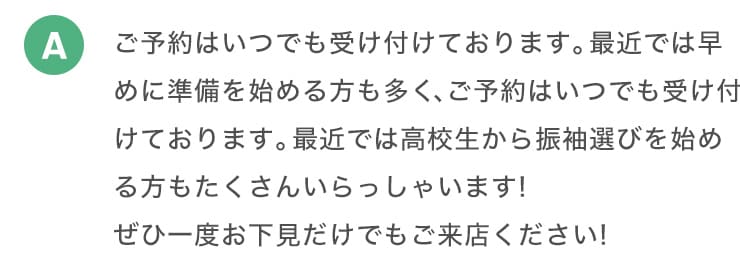 A ご予約はいつでも受け付けております。最近では早めに準備を始める方も多く、ご予約はいつでも受け付けております。最近では高校生から振袖選びを始めるかたもたくさんいらっしゃいます！ぜひ一度お下見だけでもご来店ください！。