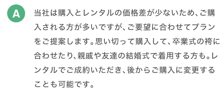A 当社は購入とレンタルの価格差が少ないため、ご購入される方が多いですが、ご要望に合わせてプランをご提案します。思い切って購入して、卒業式の袴に合わせたり、親戚や友達の結婚式で着用する方も。レンタルでご成約いただき、後からご購入に変更することも可能です。