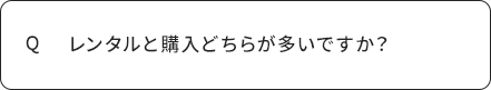 Q レンタルと購入どちらが多いですか？