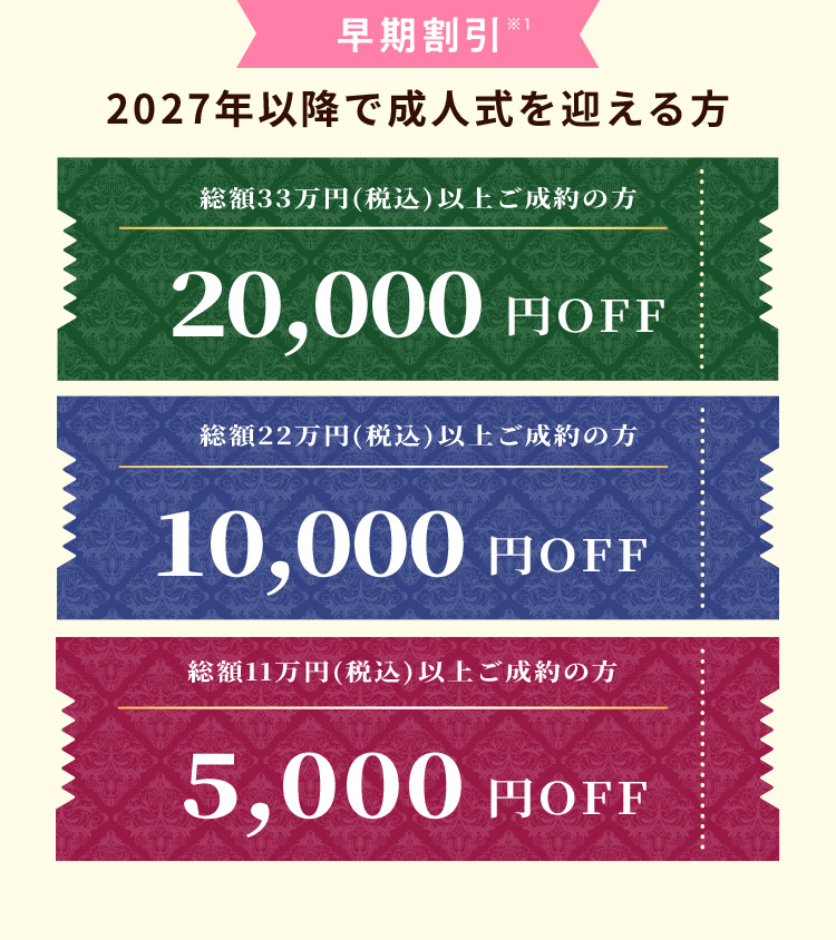 早期割引 ※1 2027年以降で成人式を迎える方 総額33万円（税込）以上ご成約の方 20,000円OFF 総額22万円（税込）以上ご成約の方 10,000円OFF 総額11万円（税込）以上ご成約の方 5,000円OFF