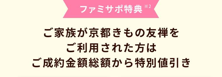 ファミサポ特典 ※2 ご家族が京都きもの友禅をご利用された方は ご成約金額総額から特別値引き