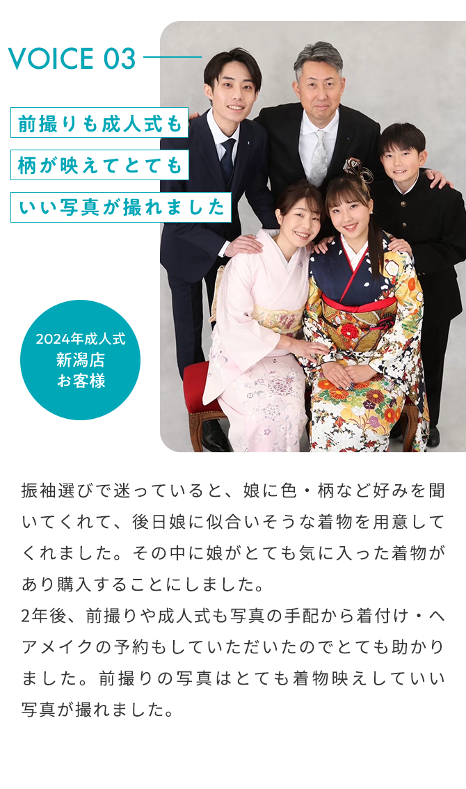 VOICE03 前撮りも成人式も柄が映えてとてもいい写真が撮れました 2024年成人式 新潟店 お客様 振袖選びで迷っていると、娘に色・柄など好みを聞いてくれて、後日娘に似合いそうな着物を用意してくれました。その中に娘がとても気に入った着物があり購入することにしました。 2年後、前撮りや成人式も写真の手配から着付け・ヘアメイクの予約もしていただいたのでとても助かりました。前撮りの写真はとても着物映えしていい野心が撮れました。