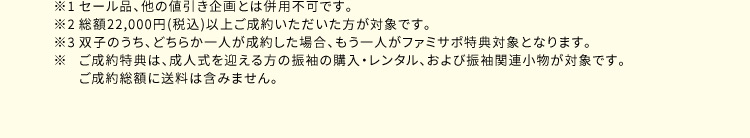 ※1 セール品、他の値引き企画とは併用不可です。 ※2 総額22000円（税込）以上ご成約いただいた方が対象です。 ※3 双子のうち、どちらか一人が成約した場合、もう一人がファミサポ特典対象となります。 ※ ご成約特典は、成人式を迎える方の振袖の購入・レンタル、および振袖関連小物が対象です。 ご成約総額に送料は含みません。