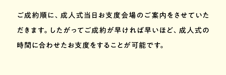 ご成約順に、成人式当日お支度会場のご案内をさせていただきます。したがってご成約が早ければ早いほど、成人式の時間に合わせたお支度をすることが可能です。