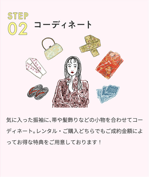 STEP02 コーディネート 気に入った振袖に、帯や髪飾りなどの小物を合わせてコーディネート。レンタル・ご購入どちらでもご成約金額によってお得な特典をご用意しております！