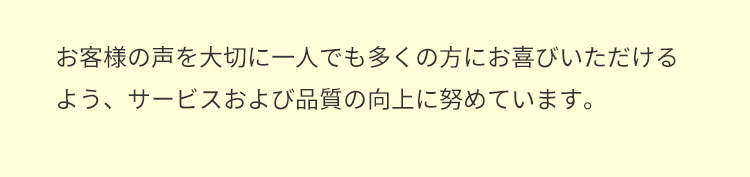 お客様の声を大切に一人でも多くの方にお喜びいただけるよう、サービスおよび品質の向上に努めています。