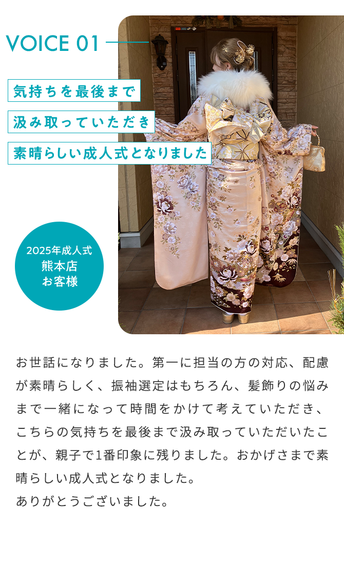 VOICE01 気持ちを最後まで汲み取っていただき素晴らしい成人式となりました 2025年成人式 熊本店 お客様 お世話になりました。第一に担当の方の対応、配慮が素晴らしく、振袖選定はもちろん、髪飾りの悩みまで一緒になって時間をかけて考えていただき、こちらの気持ちを最後まで汲み取っていただいたことが、親子で1番印象に残りました。おかげさまで素晴らしい成人式となりました。ありがとうございました。