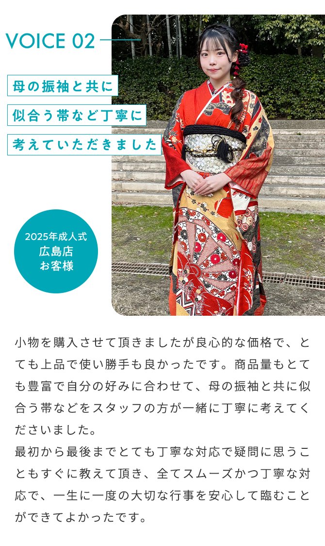 VOICE02 母の振袖と共に似合う帯など丁寧に考えていただきました 2025年成人式 広島店 お客様 小物を購入させて頂きましたが良心的な価格で、とても上品で使い勝手も良かったです。商品量もとても豊富で自分の好みに合わせて、母の振袖と共に似合う帯などをスタッフの方が一緒に丁寧に考えていただきました。 最初から最後までとても丁寧な対応で疑問に思うこともすぐに教えて頂き、全てスムーズかつ丁寧な対応で、一生に一度の大切な行事を安心して臨むことができてよかったです。