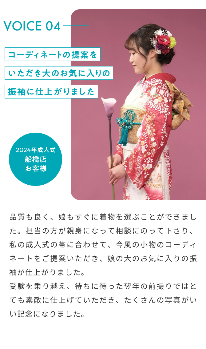 VOICE04 コーディネートの提案をいただき大のお気に入りの振袖に仕上がりました 2024年成人式 船橋店 お客様 品質も良く、娘もすぐに着物を選ぶことができました。担当の方が親身になって相談にのって下さり、私の成人式の帯に合わせて、今風の小物のコーディネートをご提案いただき、娘の大のお気に入りの振袖が仕上がりました。 受験を乗り越え、待ちに待った翌年の前撮りではとても素敵に仕上げていただき、たくさんの写真がいい記念になりました。。