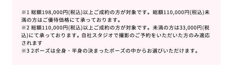 ※1総額198,000円（税込）以上ご成約の方が対象です。総額110,000円（税込）以上の方はご優待割引、未満の方は55,000円（税込）で承っております。 ※2総額110,000円（税込）以上ご成約の方が対象です。未満の方は33,000円（税込）で承っております。自社スタジオで撮影のご予約をいただいた方のみ適応されます。 ※3 2ポーズは全身・半身の決まったポーズの中からお選びいただけます。