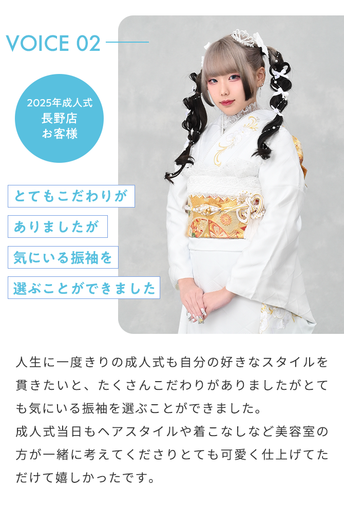 VOICE02 2025年成人式 長野店 お客様 とてもこだわりがありましたが気にいる振袖を選ぶことができました 人生に一度きりの成人式も自分の好きなスタイルを貫きたいと、たくさんこだわりがありましたがとても気にいる振袖を選ぶことができました。 成人式当日もヘアスタイルや着こなしなど美容室の方が一緒に考えてくださりとても可愛く仕上げてただけて嬉しかったです。