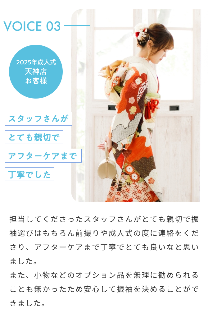 VOICE03 2025年成人式 天神店 お客様 スタッフさんがとても親切でアフターケアまで丁寧でした 担当してくださったスタッフさんがとても親切で振袖選びはもちろん前撮りや成人式の度に連絡をくださり、アフターケアまで丁寧でとても良いなと思いました。 また、小物などのオプション品を無理に勧められることも無かったため安心して振袖を決めることができました。