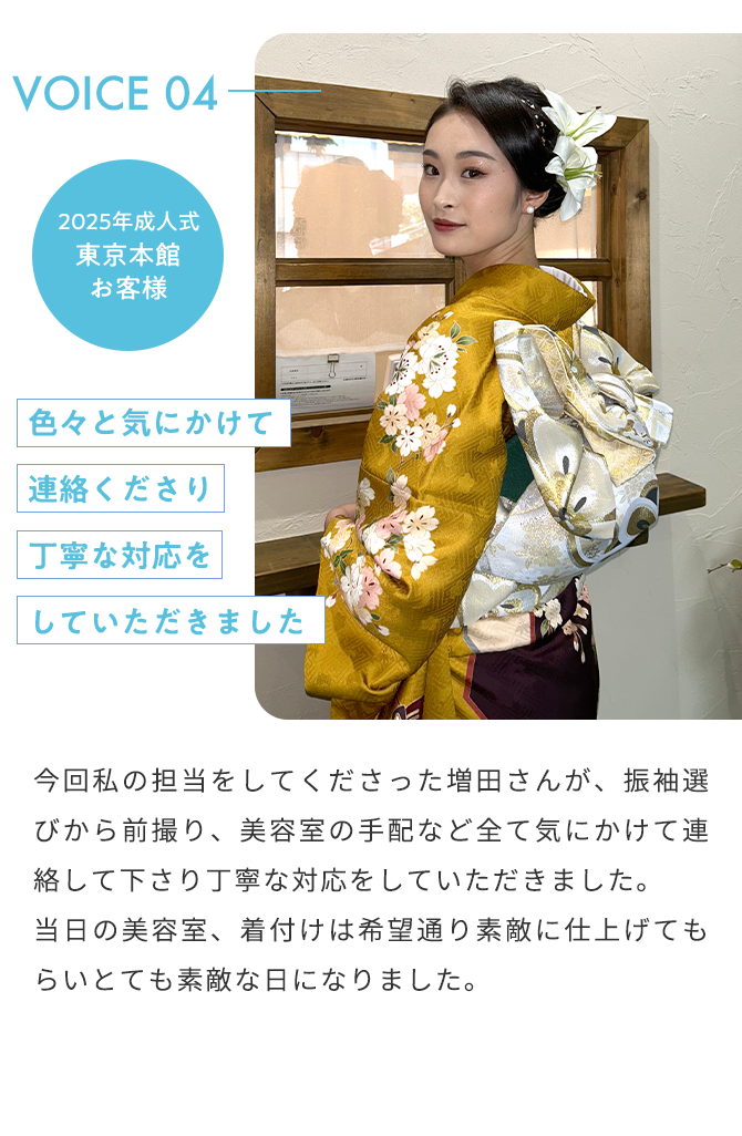 VOICE04 2025年成人式 東京本館 お客様 色々と気にかけて連絡くださり丁寧な対応をしていただきました 今回私の担当をしてくださった増田さんが、振袖選びから前撮り、美容室の手配など全て気にかけて連絡して下さり丁寧な対応をしていただきました。 当日の美容室、着付けは希望通り素敵に仕上げてもらいとても素敵な日になりました。