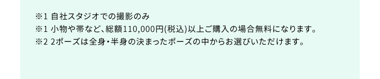 ※1 自社スタジオ・スタジオクラネでの撮影のみ ※1 小物や帯など、総額110,000円（税込）以上ご購入の場合無料になります。 ※2 2ポーズは全身・半身の決まったポーズの中からお選びいただけます。