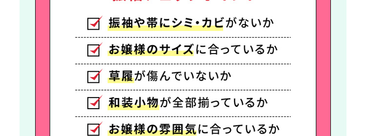 振袖や帯にシミ・カビがないか お嬢様のサイズに合っているか 草履が傷んでいないか 和装小物が全部揃っているか お嬢様の雰囲気に合っているか