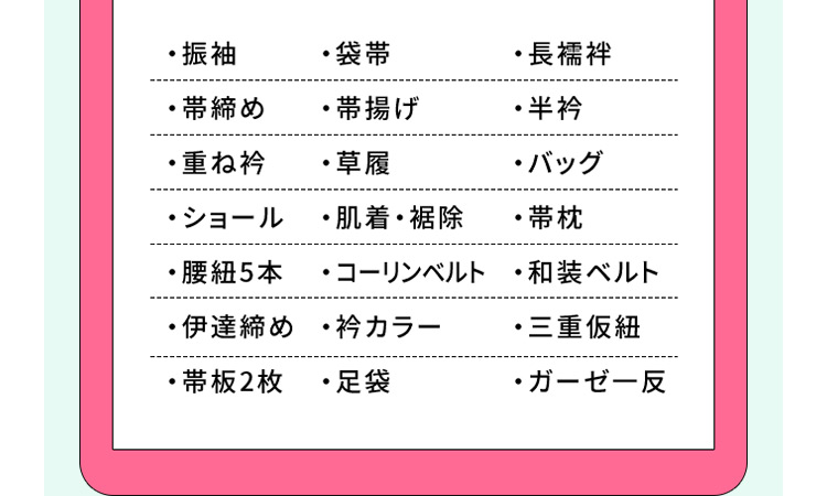 ・振袖・袋帯・長襦袢・帯締め・帯揚げ・半衿・重ね衿・草履・バッグ・ショール・肌着・裾除・帯枕・腰紐5本・コーリンベルト・和装ベルト・伊達締め・衿カラー・三重仮紐・帯板2枚・足袋・ガーゼー反