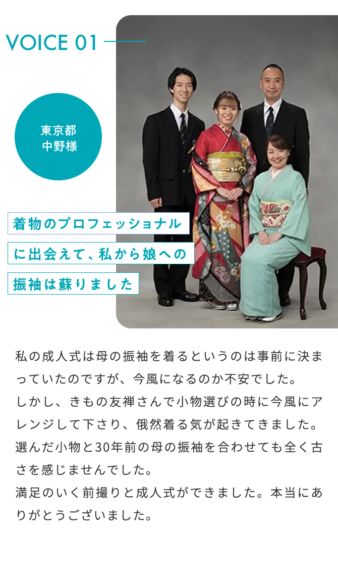VOICE01 2022年 成人式 東京都 中野様 着物のプロフェッショナルに出会えて、私から娘への振袖は蘇りました 私の成人式は母の振袖を着るというのは事前に決まっていたのですが、今風になるのか不安でした。しかし、きもの友禅さんで小物選びの時に今風にアレンジして下さり、俄然着る気が起きてきました。選んだ小物と30年前の母の振袖を合わせても全く古さを感じませんでした。満足のいく前撮りと成人式ができました。本当にありがとうございました。