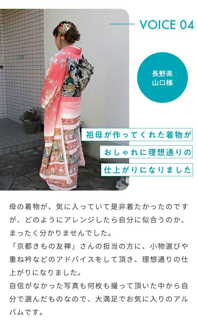 VOICE04 2022年 成人式 長野県 山口様 祖母が作ってくれた着物がおしゃれに理想通りの仕上がりになりました 母の着物が、気に入っていて是非着たかったのですが、どのようにアレンジしたら自分に似合うのか、まったく分かりませんでした。「京都きもの友禅」さんの担当の方に、小物選びや重ね袴などのアドバイスをして頂き、理想通りの仕上がりになりました。自信がなかった写真も何枚も撮って頂いた中から自分で選んだものなので、大満足でお気に入りのアルバムです。