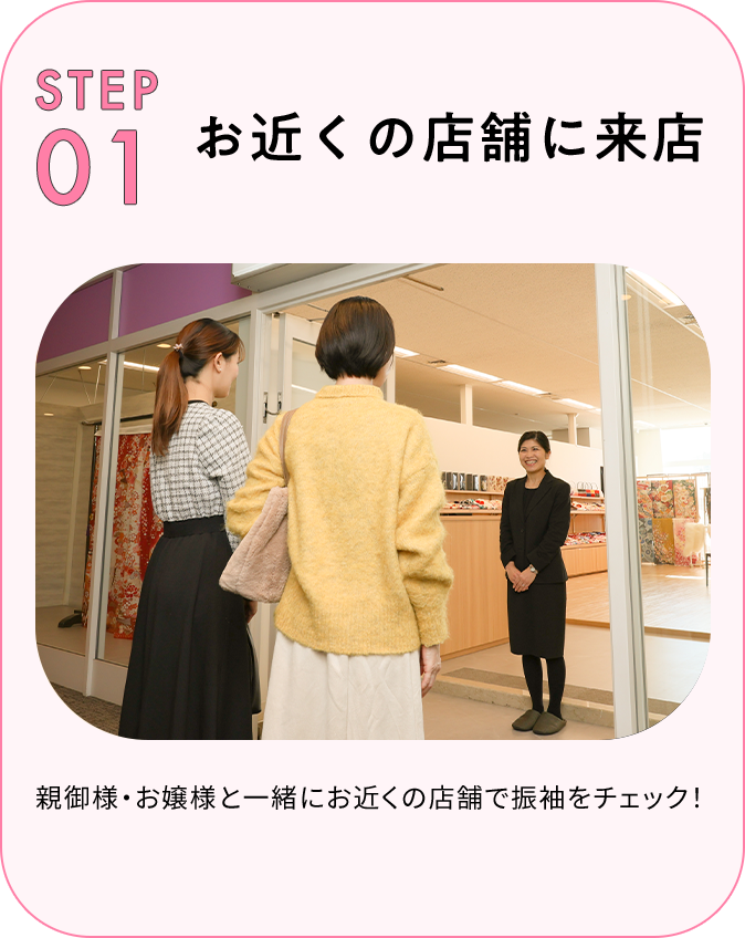 STEP01 お店に来店 親御様・お嬢様と一緒にお近くのスタジオで振袖をチェック！
