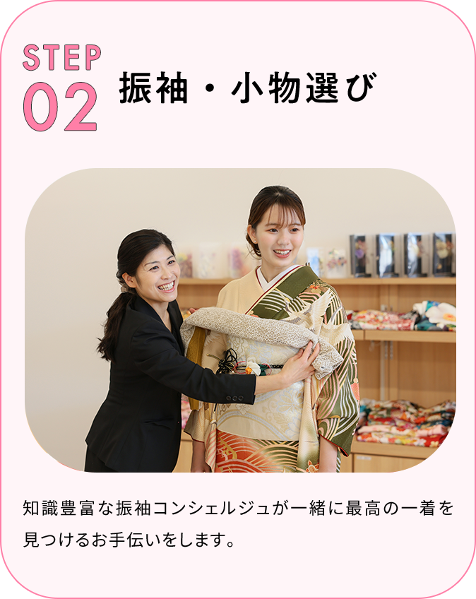 STEP02 振袖・小物選び 知識豊富な振袖コンシェルジュが一緒に最高の一着を見つけるお手伝いをします。