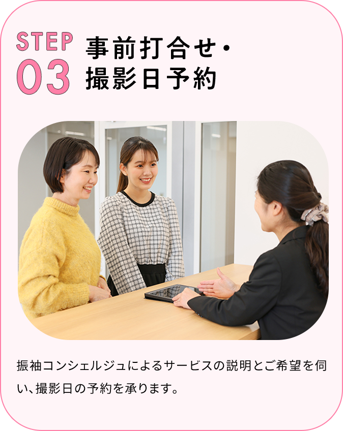 STEP03 事前打ち合わせ・撮影日予約 振袖コンシェルジュによるサービスの説明とご希望を伺い、撮影日の予約を承ります。