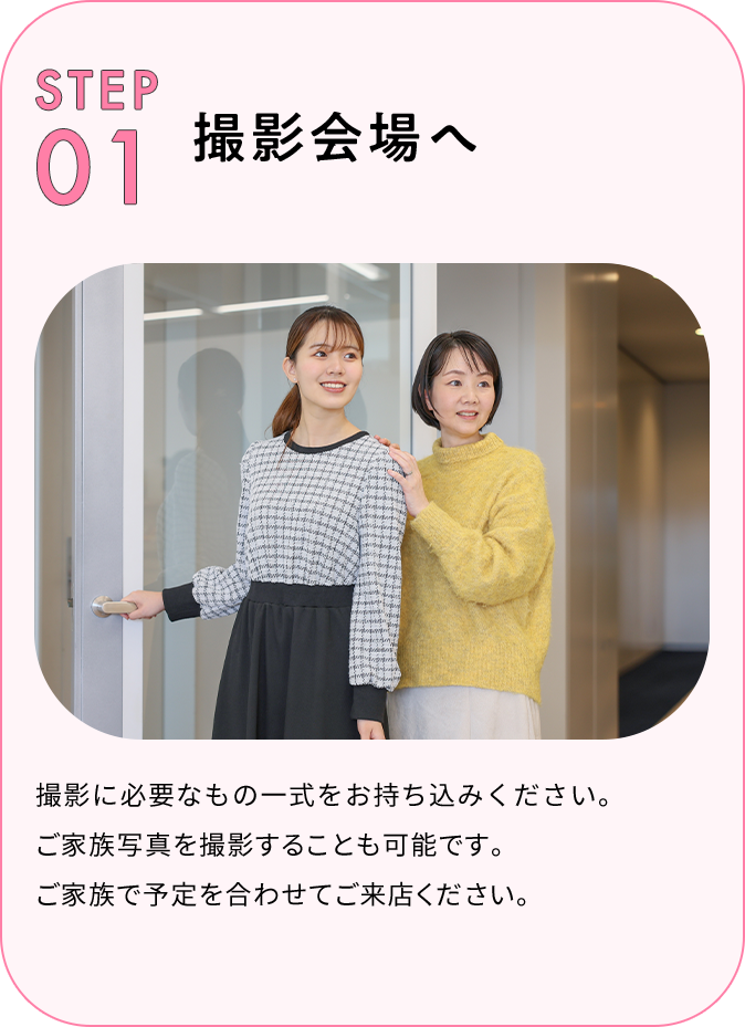STEP01 撮影会場へ 撮影に必要なもの一式をお持ち込みください。ご家族写真※を撮影することも可能です。ご家族で予定を合わせてご来店ください。
